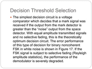 Decision Threshold Selection
 The simplest decision circuit is a voltage
comparator which decides that a mark signal was
received if the output from the mark detector is
greater than the “noise” output from the space
detector. With equal amplitude transmitted signals
and no selective fading, this is the theoretically
optimum decision circuit. The error performance
of this type of decision for binary noncoherent
FSK in white noise is shown in Figure 17. If the
FSK signal is subject to selective fading (Rayleigh
amplitude statistics), the performance of the
demodulator is severely degraded.
 