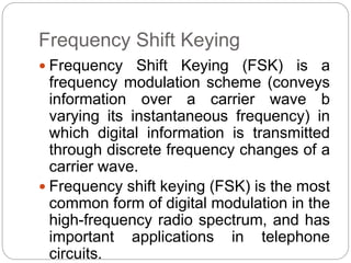 Frequency Shift Keying
 Frequency Shift Keying (FSK) is a
frequency modulation scheme (conveys
information over a carrier wave b
varying its instantaneous frequency) in
which digital information is transmitted
through discrete frequency changes of a
carrier wave.
 Frequency shift keying (FSK) is the most
common form of digital modulation in the
high-frequency radio spectrum, and has
important applications in telephone
circuits.
 