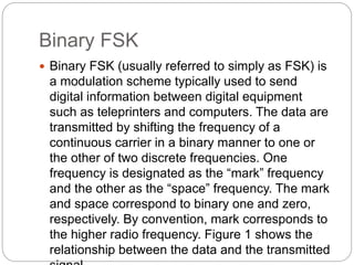 Binary FSK
 Binary FSK (usually referred to simply as FSK) is
a modulation scheme typically used to send
digital information between digital equipment
such as teleprinters and computers. The data are
transmitted by shifting the frequency of a
continuous carrier in a binary manner to one or
the other of two discrete frequencies. One
frequency is designated as the “mark” frequency
and the other as the “space” frequency. The mark
and space correspond to binary one and zero,
respectively. By convention, mark corresponds to
the higher radio frequency. Figure 1 shows the
relationship between the data and the transmitted
 