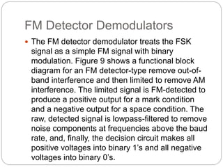 FM Detector Demodulators
 The FM detector demodulator treats the FSK
signal as a simple FM signal with binary
modulation. Figure 9 shows a functional block
diagram for an FM detector-type remove out-of-
band interference and then limited to remove AM
interference. The limited signal is FM-detected to
produce a positive output for a mark condition
and a negative output for a space condition. The
raw, detected signal is lowpass-filtered to remove
noise components at frequencies above the baud
rate, and, finally, the decision circuit makes all
positive voltages into binary 1’s and all negative
voltages into binary 0’s.
 