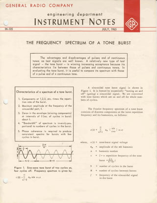 engineering department
IN-105 JULY, 1965
I
I
THE FREQUENCY SPECTRUM OF A TONE BURST
I
The advantages and disadvantages of pulses and of continuous
tones as test signals are well known. A relatively new type of test
signal - the tone burst - is winning increasing acceptance because its
characteristics lie between those of pulses and continuous tones, In
evaluating the tone burst, it is useful to compare its spectrum with those
of a pulse and of a continuous tone.
C
C
Characteristics of a spcctrum of a tone burst.
1. Components at 1,2,3, stc. times the repeti-
tion rate of the burst.
2. Maximum amplitude at the frequency of tha
sinusoidol part, f.
3. Zeros in the envelope (missing components)
at intervals of f/(no. of cycles in burst)
about f.
4. "Bandwidth" of spectrum i s inversly pror
'
portional fo numbers of cycles in the burst.
5. Phase coherence i s required to
consistent spectra for bursts with few
cycles in burst.
A sinusoidal tone burst signal is shown in
Figure 1
. It is formed by essentially "turning on and
off" (gating) a sinusoidal signal. We are concerned
with tone bursts which are on and off for whole num-
bers of cycles.
The Fourier frequency spectrum of a tone burst
consists of discrete components at the burst repetition
frequency and its harmonics, as follows: ,
03
( sin
&(t)= 2 aff 1 mart
tn= 1
where, act) tone-burst signal voItage
a, = amplitude o
f the nth harmonic
tl harmonic number
w = 2 n x repetition frequency of the tone
2 a
PI.2 M=4 burst =-
N +M f
Figure 1. Sin+wave tone burst of two cyelss on,
four cycles off. Frequency spectrum i s given by:
N = number of cycles in the burst
M = number of cycles between bursts
03
€0)= Z a,sin n u t
n = l
f frequency ofthe sinusoidal signal
in the burst
 