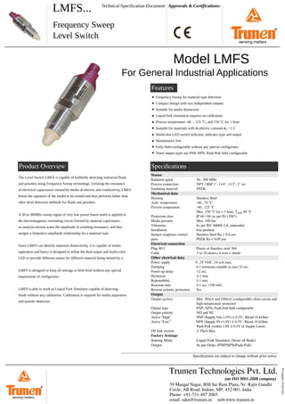 LMFS... Approvals & Certifications:
Frequency Sweep
Level Switch
Technical Specification Document
Speciﬁcations
lmfs-qrd-p1-190406.svg
Features
Model LMFS
For General Industrial Applications
Frequency Sweep for material type detection
Compact design with two independent outputs
Suitable for media distinction
Liquid fork simulation requires no calibration
Process temperature -40 ... 125 °C, and 150 °C for 1 hour
Suitable for materials with di-electric constant 𝛆r >1.5
Multicolor LED switch indicator, indicates type and output
Maintenance free
Fully field configurable without any special configurator
Three output types are PNP, NPN, Push-Pull field configurable
The Level Switch LMFS is capable of faithfully detecting industrial fluids
and powders using Frequency Sweep technology. Utilizing the resonance
of electrical capacitance created by media di-electric and conducitvity, LMFS
learns the signature of the media to be sensed and thus performs better than
other level detection methods for fluids and powders.
A 50 to 300Mhz sweep signal of very low power (nano-watt) is applied to
the electromagnetic resonating circuit formed by material capacitance,
an analysis section scans the amplitude of resulting resonance, and thus
assigns a frequnecy-amplitude relationship for a material type.
Since LMFS can identify materials distinctively, it is capable of media
saperation and hence is designed to utilise the dual output and multi-color
LED to provide different output for different material being sensed by it.
LMFS is designed to keep all settings at field level without any special
requirement of configurator.
LMFS is able to work as Liquid Fork Simulator capable of detecting
fluids without any calibration. Calibration is required for media separation
and powder detection.
Product Overview
Sensor
Radiated signal 50...300 MHz
Process connection NPT / BSP 1", 11⁄4", 11⁄2", 2" etc
Insulating material PEEK
Mechanical data
Housing Stainless Steel
Amb. temperature -40...70 °C
Process temperature -40...125 °C
Max. 150 °C for < 1 hour, Tamb 40 °C
Protection class IP 66 / 68 (as per IS-13947)
Media pressure Max. 100 bar
Vibrations As per IEC 60068-2-6, sinusodial
Installation Any position
Surface roughness wetted Stainless Steel Ra < 0.8 μm
parts PEEK Ra < 0.05 μm
Electrical connection
Plug M12 Plastic or Stainless steel 304
Cable 5 to 10 meters, 4 wire + shield
Other electrical data
Power supply 9...55 VDC, 24 mA max.
Damping 0.1 minimum settable to max 25 sec.
Power-up delay <2 sec.
Hysteresis ± 1 mm
Repeatability ± 1 mm
Reaction time 0.1 sec. (100 mS)
Reverse polarity protection Yes
Output
Output (active) Max. 50mA and 100mA (conﬁgurable) short-circuit and
high-temperature protected
Output type PNP, NPN, Push-Pull ﬁeld conﬁgurable
Output polarity NO and NC
Active “High” PNP (Supply Vdc-1.0V) ± 0.5V ; Rload 10 kOhm
Active “Low” NPN (Supply 0V+1.0V) ± 0.5V ; Rload 10 kOhm
Push-Pull (within 1.0V ± 0.5V of Supply Limit)
Oﬀ leak current ± 20μA Max.
Factory Settings
Sensing Mode Liquid Fork Simulator (Sense all ﬂuids)
Output As per Order (PNP/NPN/Push-Pull)
39 Mangal Nagar, B/H Sai Ram Plaza, Nr. Rajiv Gandhi
Circle, AB Road, Indore, MP, 452 001, India
Phone: +91-731-497 2065
email: sales@trumen.in web:www.trumen.in
Trumen Technologies Pvt. Ltd.
(an ISO 9001:2008 company)
®
sensing matters
Speciﬁcations are subject to change without prior notice
®
sensing matters
 