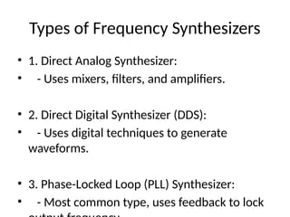 Types of Frequency Synthesizers
• 1. Direct Analog Synthesizer:
• - Uses mixers, filters, and amplifiers.
• 2. Direct Digital Synthesizer (DDS):
• - Uses digital techniques to generate
waveforms.
• 3. Phase-Locked Loop (PLL) Synthesizer:
• - Most common type, uses feedback to lock
 