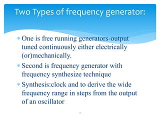  One is free running generators-output
tuned continuously either electrically
(or)mechanically.
 Second is frequency generator with
frequency synthesize technique
 Synthesis:clock and to derive the wide
frequency range in steps from the output
of an oscillator
2
Two Types of frequency generator:
 