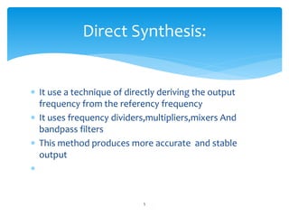  It use a technique of directly deriving the output
frequency from the referency frequency
 It uses frequency dividers,multipliers,mixers And
bandpass filters
 This method produces more accurate and stable
output

5
Direct Synthesis:
 