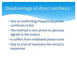  Due to swithching frequencies,phase
continuity is lost
 The method is very prone to spurious
signals in the output
 It suffers from wideband phase noise
 Due to a lot of hardware the circuit is
expensive
7
Disadvantage of direct synthesis :
 
