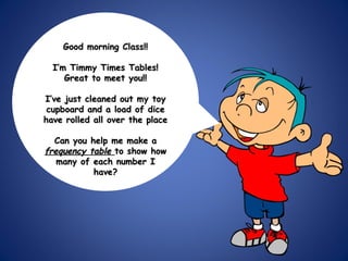 Good morning Class!! I’m Timmy Times Tables! Great to meet you!! I’ve just cleaned out my toy cupboard and a load of dice have rolled all over the place Can you help me make a  frequency table  to show how many of each number I have? 