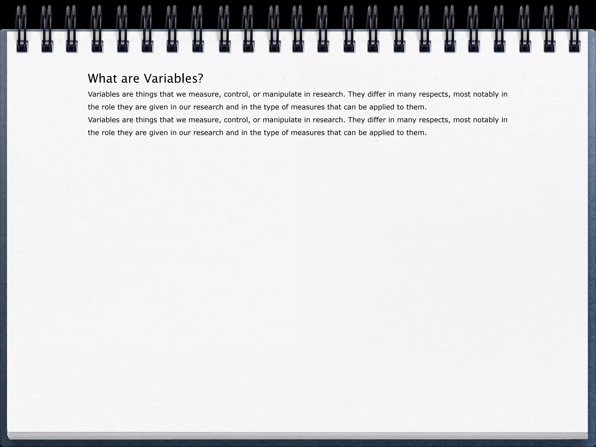 What are Variables? Variables are things that we measure, control, or manipulate in research. They differ in many respects, most notably in the role they are given in our research and in the type of measures that can be applied to them. Variables are things that we measure, control, or manipulate in research. They differ in many respects, most notably in the role they are given in our research and in the type of measures that can be applied to them. 