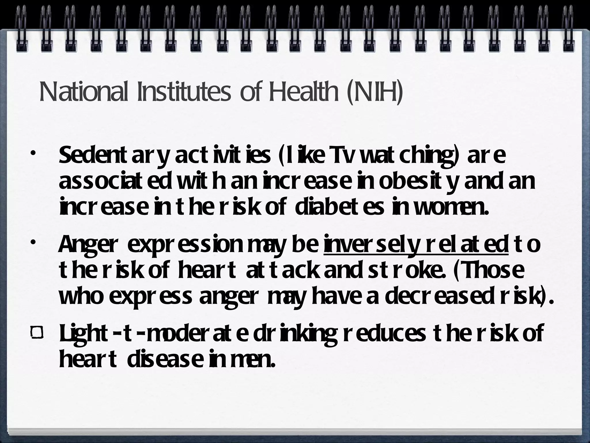 National Institutes of Health (NIH) Sedentary activities (like Tv watching) are associated with an increase in obesity and an increase in the risk of diabetes in women. Anger expression may be  inversely related  to the risk of heart attack and stroke. (Those who express anger may have a decreased risk). Light-t-moderate drinking reduces the risk of heart disease in men. 