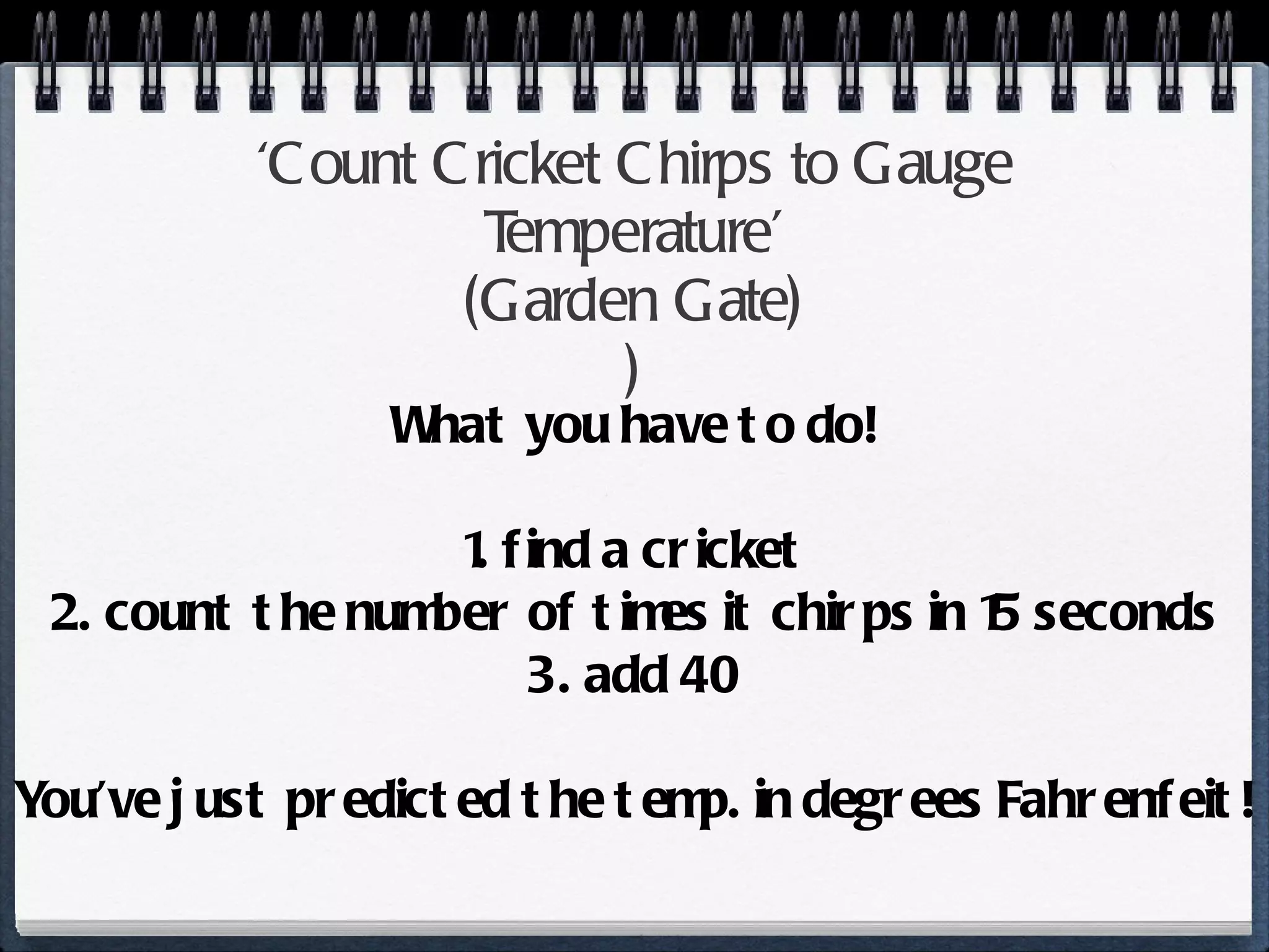 ‘ Count Cricket Chirps to Gauge Temperature’ ( Garden Gate ) ) What you have to do! 1. find a cricket 2. count the number of times it chirps in 15 seconds 3. add 40 You’ve just predicted the temp. in degrees Fahrenfeit! 