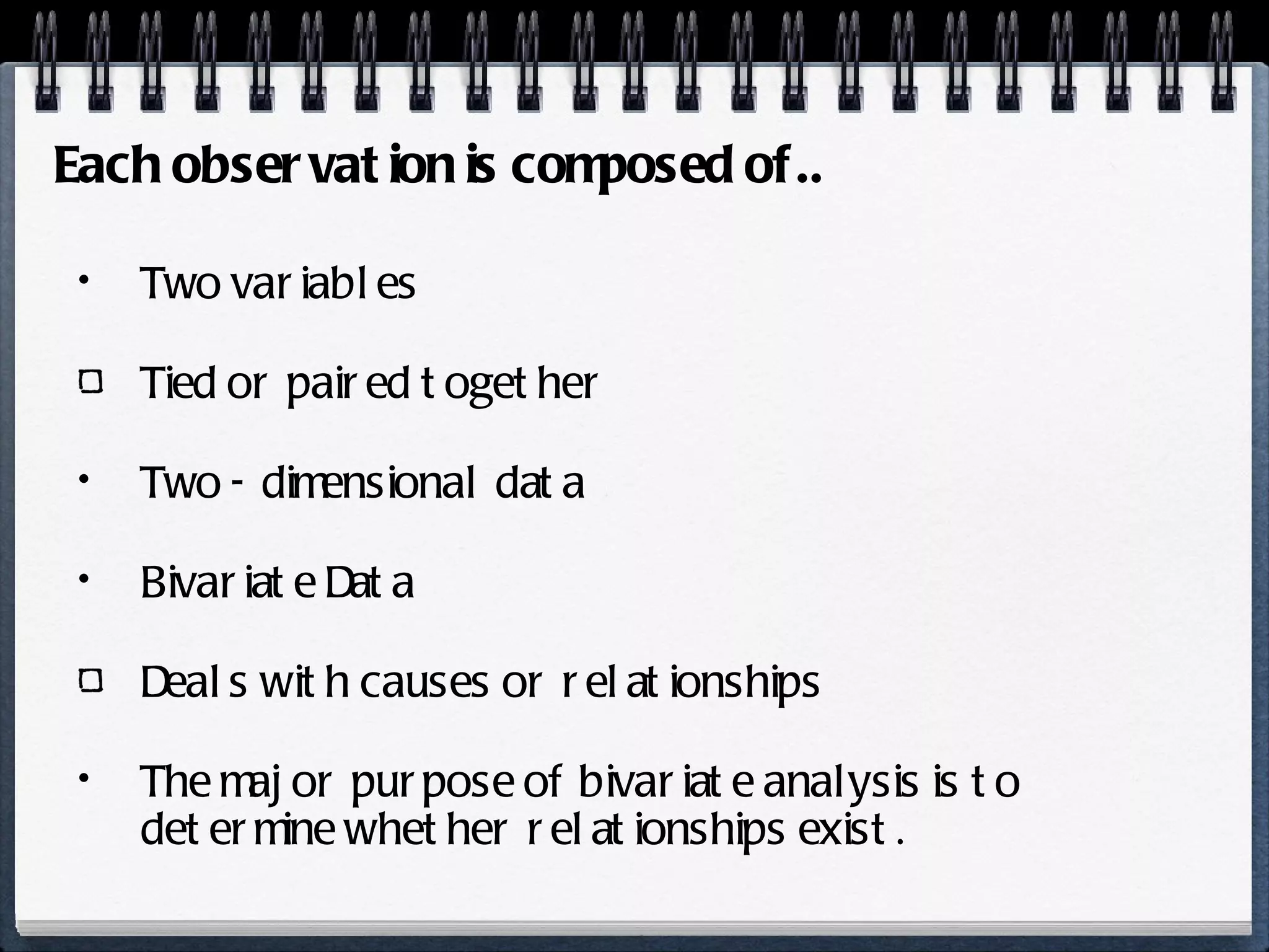 Two variables Tied or paired together Two - dimensional data Bivariate Data Deals with causes or relationships The major purpose of bivariate analysis is to determine whether relationships exist. Each observation is composed of.. 