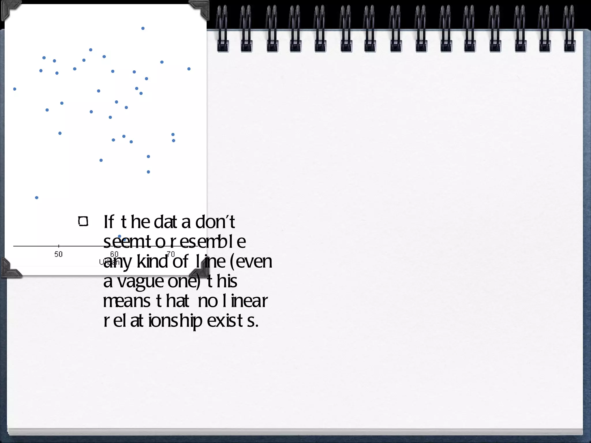 If the data don’t seem to resemble any kind of line (even a vague one) this means that no linear relationship exists. 