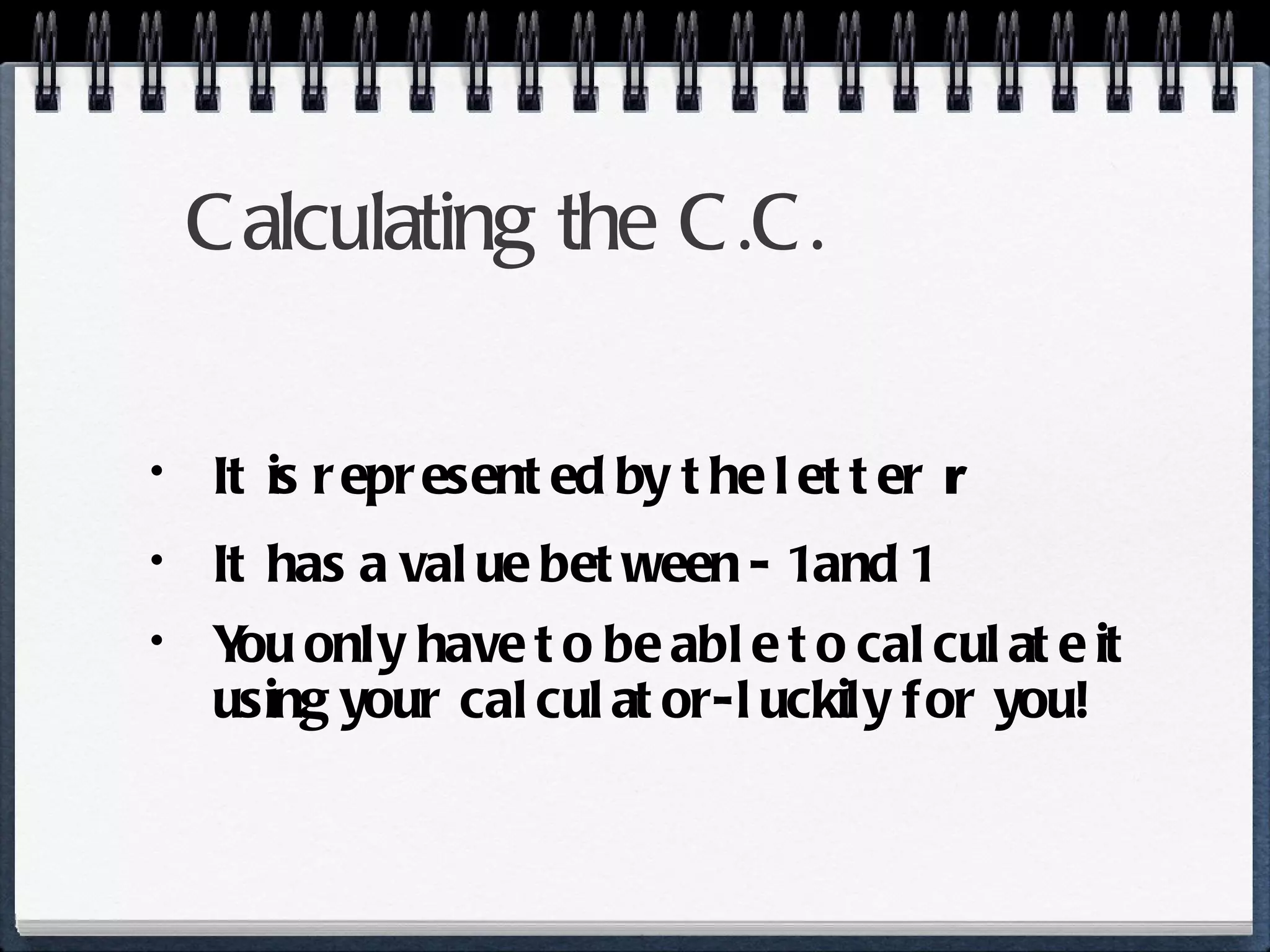 Calculating the C.C. It is represented by the letter  r It has a value between - 1 and 1 You only have to be able to calculate it using your calculator-luckily for you! 