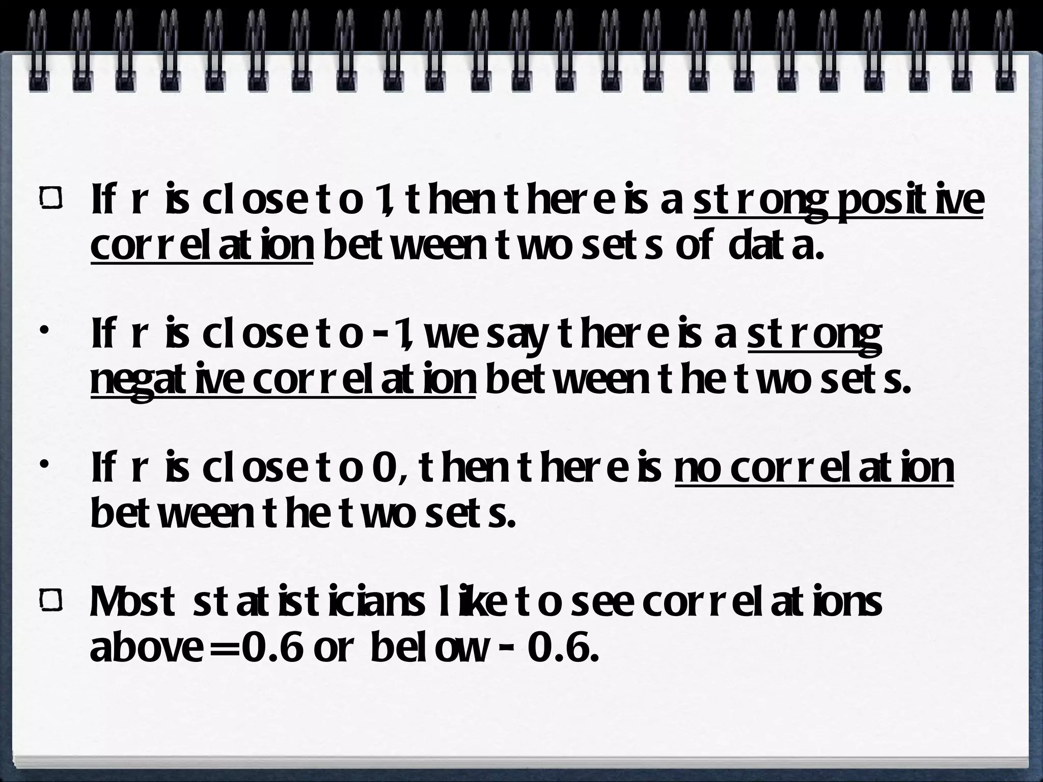 If r is close to 1, then there is a  strong positive correlation  between two sets of data. If r is close to -1, we say there is a  strong negative correlation  between the two sets. If r is close to 0, then there is  no correlation  between the two sets. Most statisticians like to see correlations above = 0.6 or below - 0.6.  