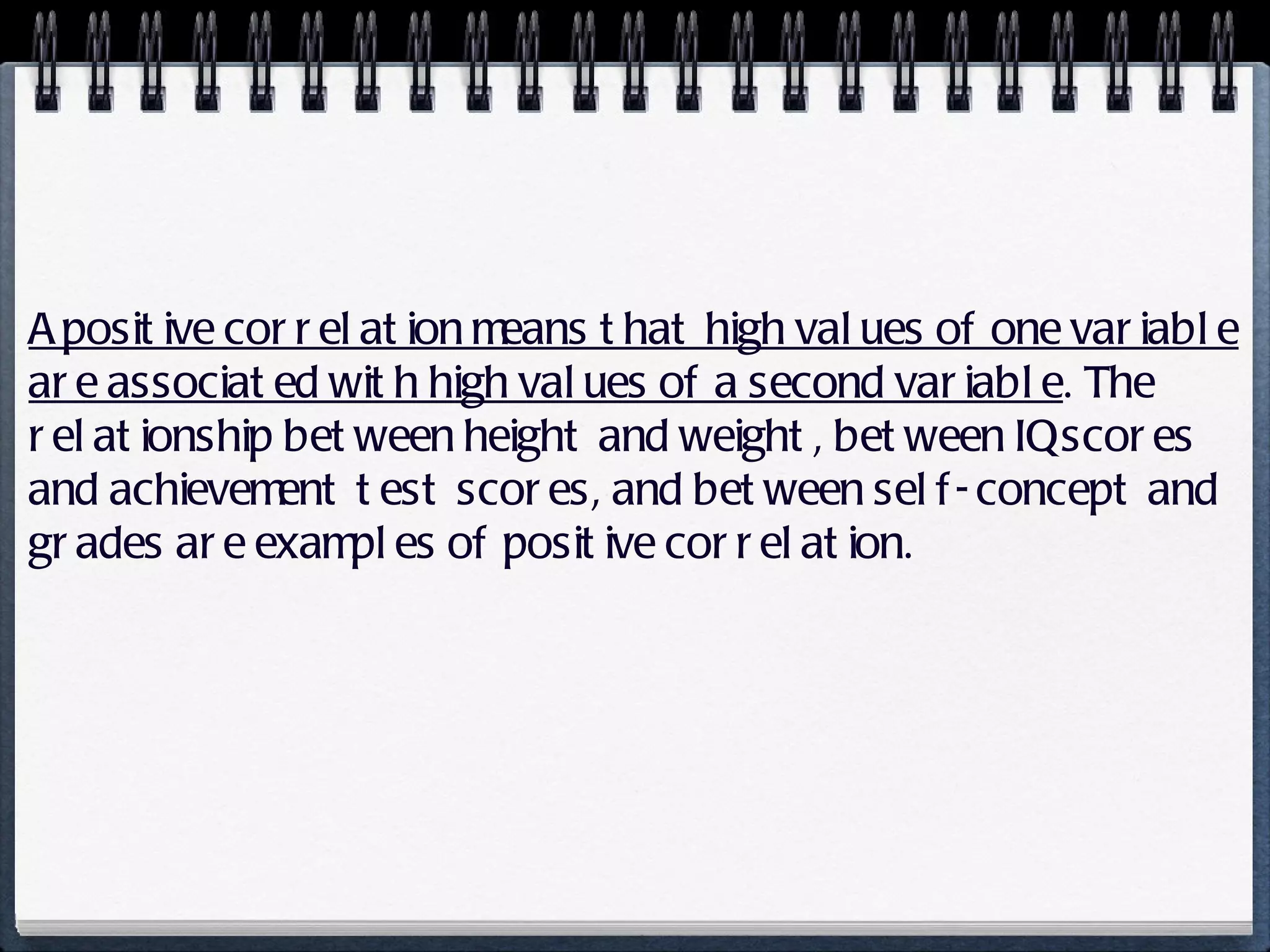 A positive correlation means that high values of one variable are associated with high values of a second variable . The relationship between height and weight, between IQ scores and achievement test scores, and between self-concept and grades are examples of positive correlation. 