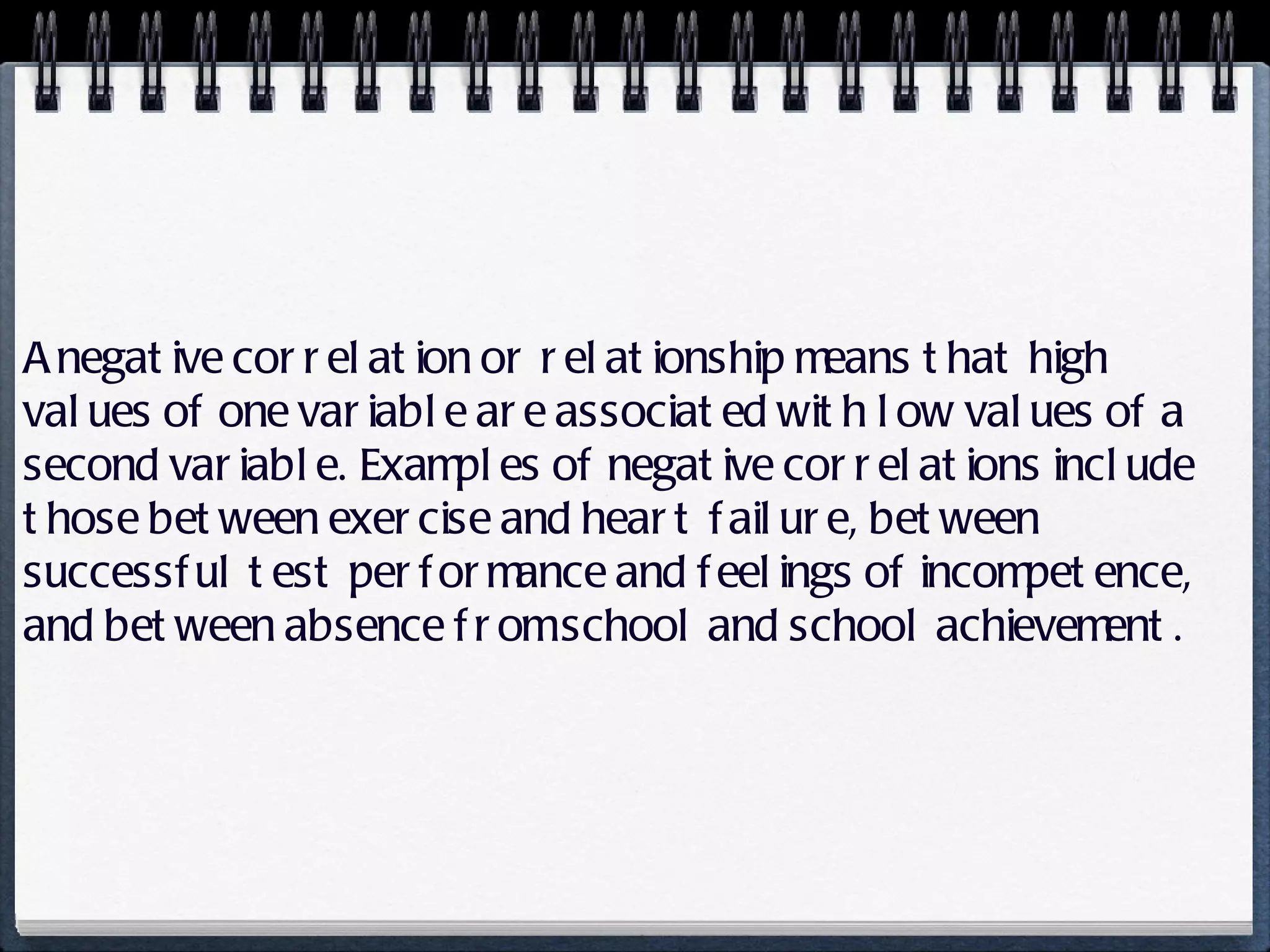 A negative correlation or relationship means that high values of one variable are associated with low values of a second variable. Examples of negative correlations include those between exercise and heart failure, between successful test performance and feelings of incompetence, and between absence from school and school achievement. 