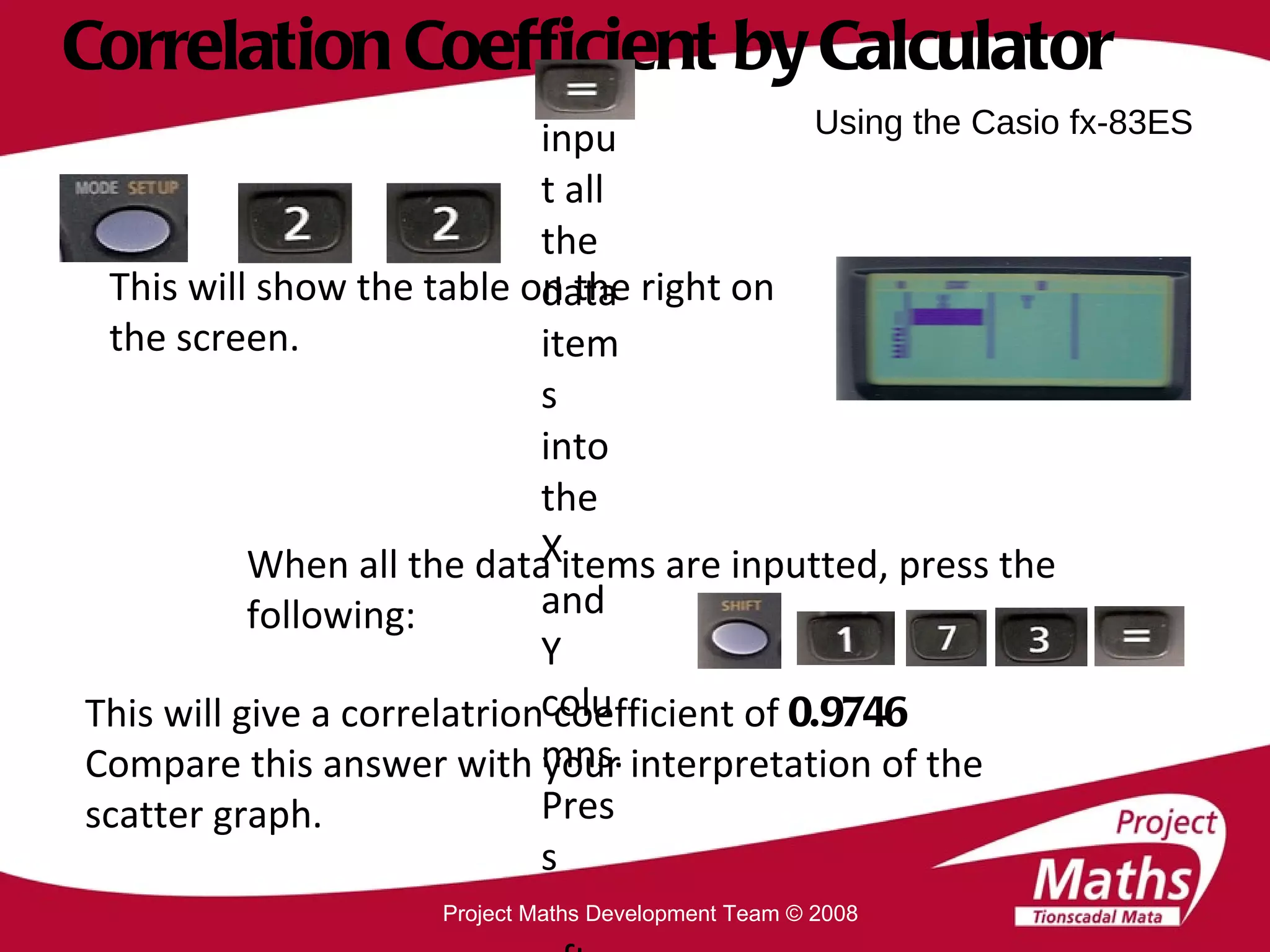 Correlation Coefficient by Calculator This will show the table on the right on the screen. When all the data items are inputted, press the following: This will give a correlatrion coefficient of  0.9746 Compare this answer with your interpretation of the scatter graph. Using the Casio fx-83ES Project Maths Development Team © 2008 Now input all the data items into the X and Y columns. Press  after each data item. 
