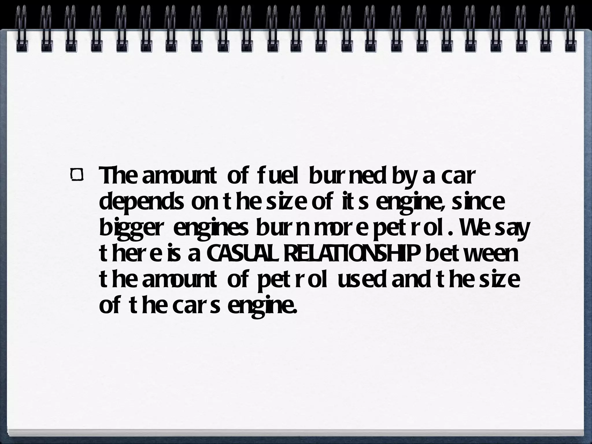 The amount of fuel burned by a car depends on the size of its engine, since bigger engines burn more petrol. We say there is a CASUAL RELATIONSHIP between the amount of petrol used and the size of the cars engine. 