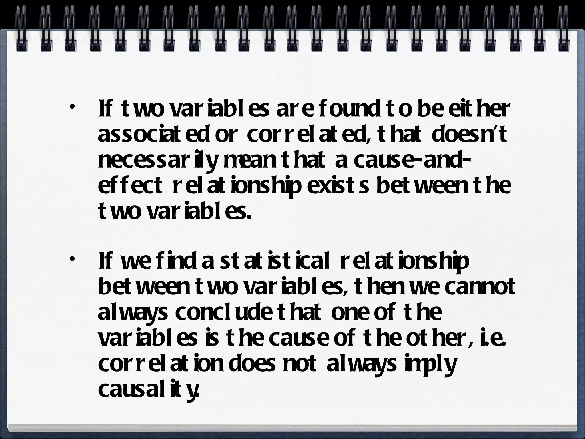 If two variables are found to be either associated or correlated, that doesn’t necessarily mean that a cause-and-effect relationship exists between the two variables. If we find a statistical relationship between two variables, then we cannot always conclude that one of the variables is the cause of the other, i.e. correlation does not always imply causality. 
