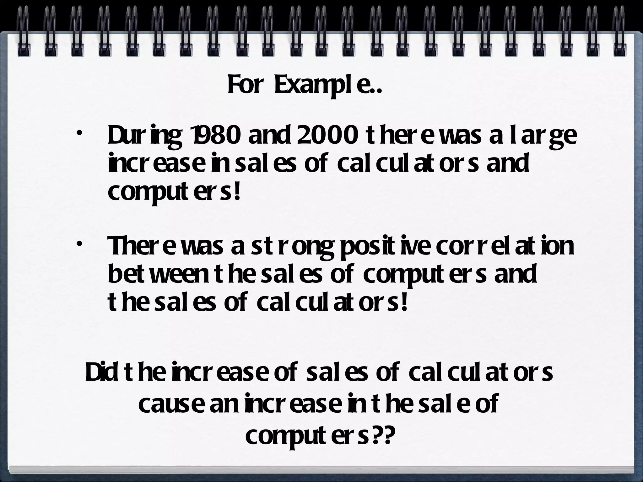 During 1980 and 2000 there was a large increase in sales of calculators and computers! There was a strong positive correlation between the sales of computers and the sales of calculators! For Example.. Did the increase of sales of calculators cause an increase in the sale of computers?? 