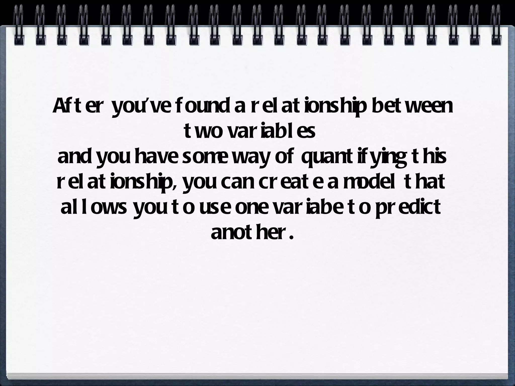 After you’ve found a relationship between two variables  and you have some way of quantifying this relationship, you can create a model that allows you to use one variabe to predict another. 