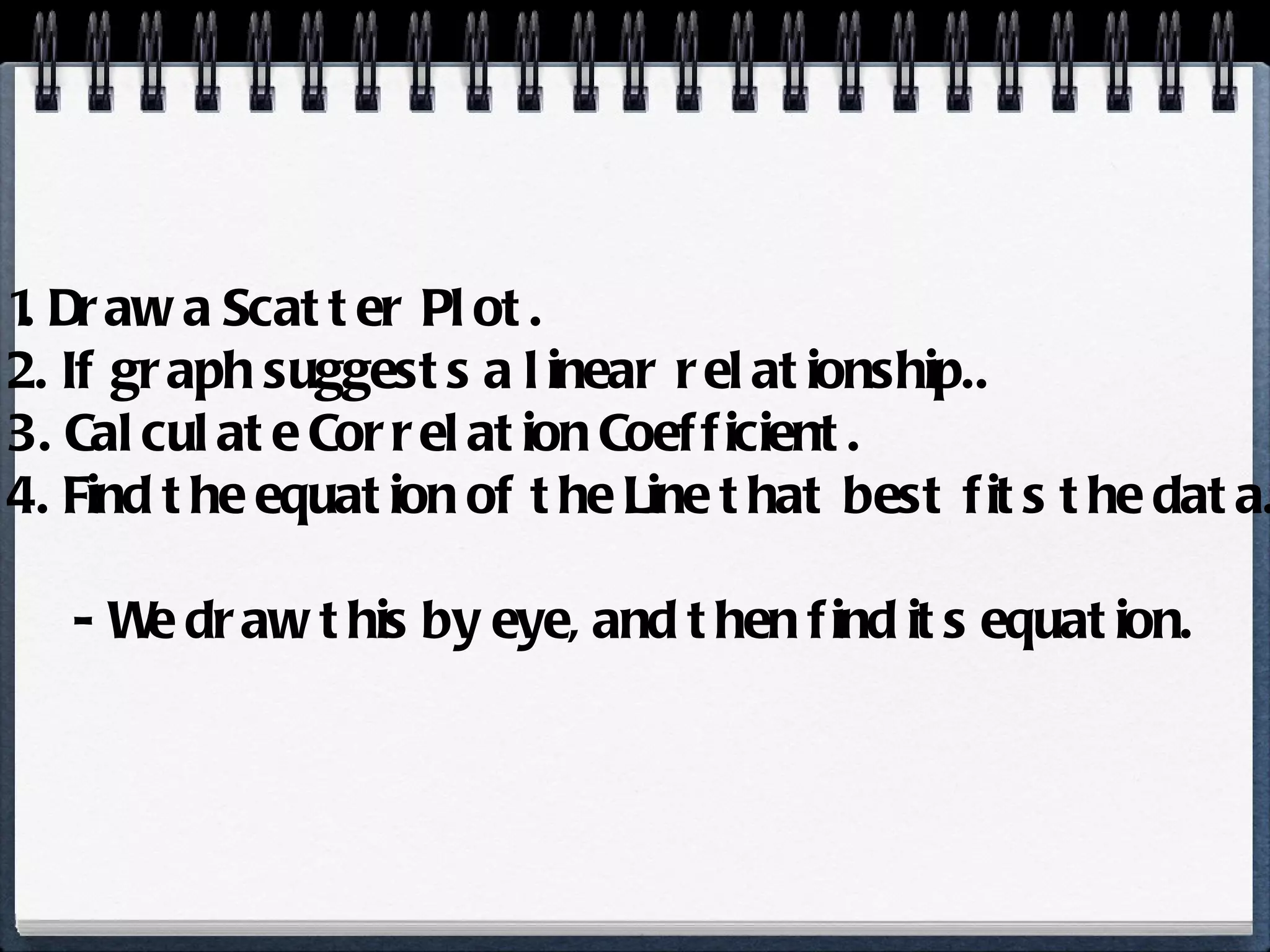 1. Draw a Scatter Plot. 2. If graph suggests a linear relationship.. 3. Calculate Correlation Coefficient. 4. Find the equation of the Line that best fits the data. - We draw this by eye, and then find its equation. 