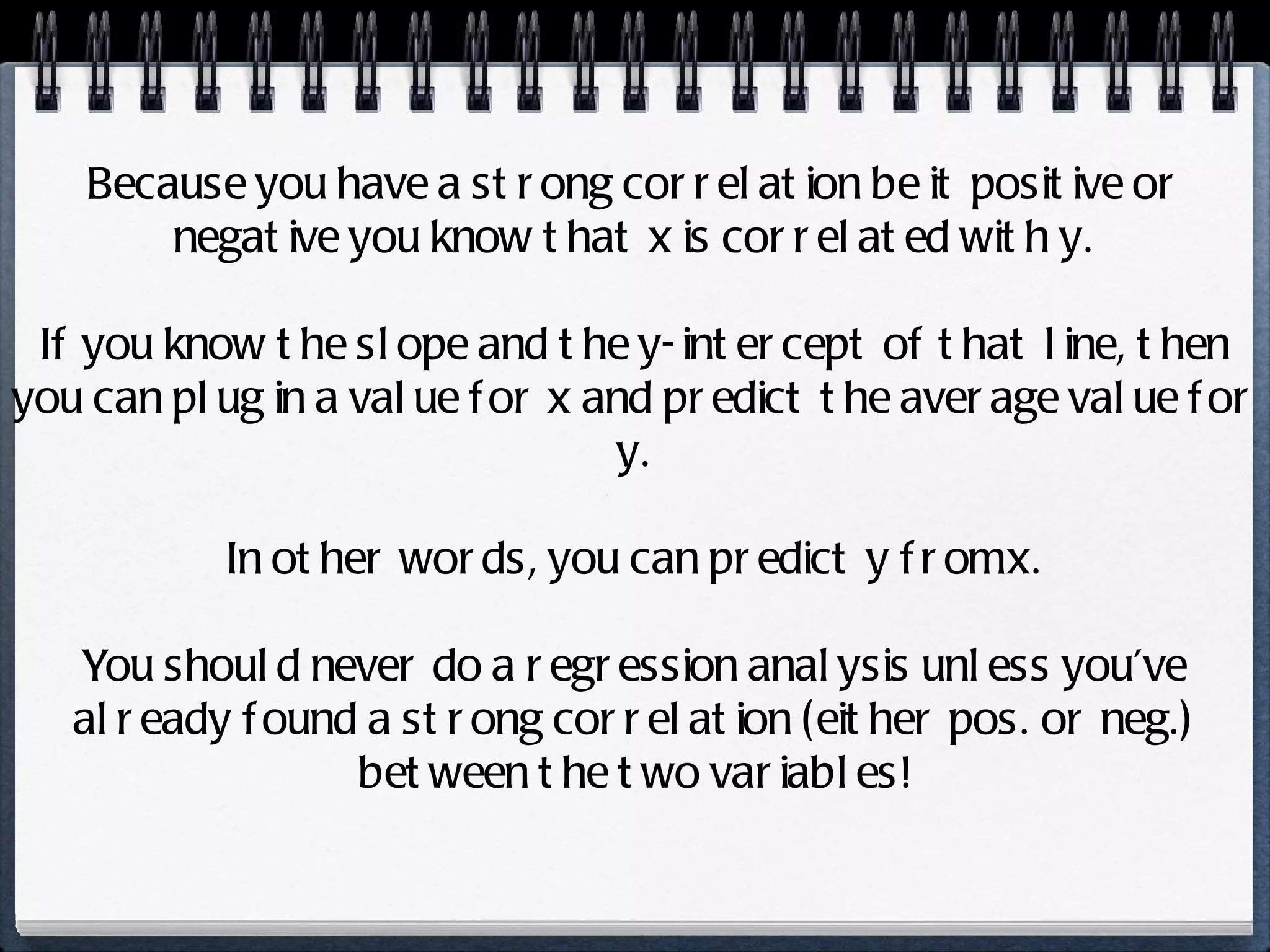 Because you have a strong correlation be it positive or negative you know that x is correlated with y. If you know the slope and the y-intercept of that line, then you can plug in a value for x and predict the average value for y. In other words, you can predict y from x. You should never do a regression analysis unless you’ve already found a strong correlation (either pos. or neg.) between the two variables! 