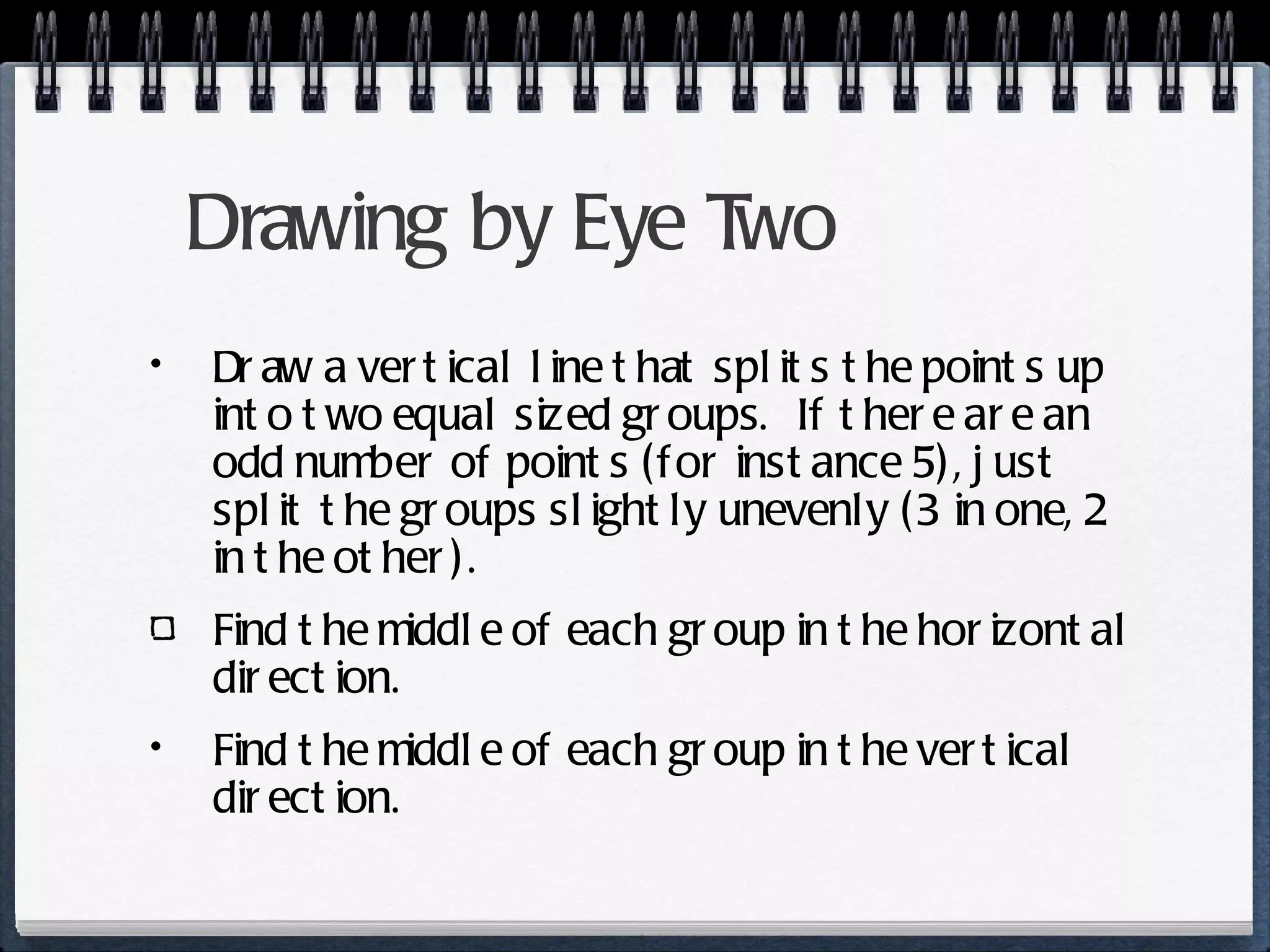 Drawing by Eye Two Draw a vertical line that splits the points up into two equal sized groups.  If there are an odd number of points (for instance 5), just split the groups slightly unevenly (3 in one, 2 in the other). Find the middle of each group in the horizontal direction. Find the middle of each group in the vertical direction. 