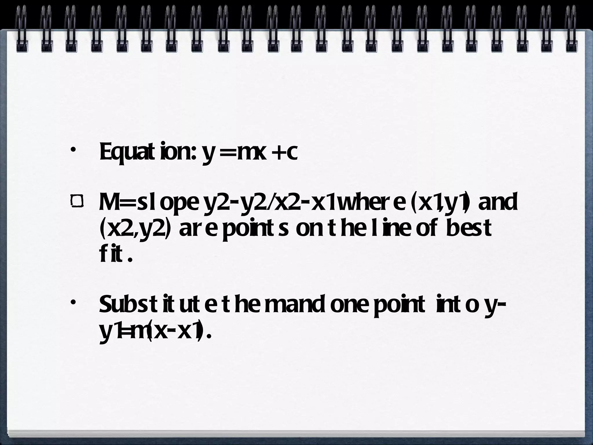 Equation: y = mx + c M = slope y2-y2/x2-x1 where (x1,y1) and (x2,y2) are points on the line of best fit. Substitute the m and one point into y-y1=m(x-x1). 