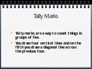 Tally Marks Tally marks are a way to count things in groups of five. You draw four vertical lines and on the fifth you draw a diagonal line across the previous four. 