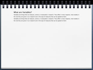 What are Variables? Variables are things that we measure, control, or manipulate in research. They differ in many respects, most notably in the role they are given in our research and in the type of measures that can be applied to them. Variables are things that we measure, control, or manipulate in research. They differ in many respects, most notably in the role they are given in our research and in the type of measures that can be applied to them. 