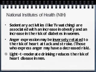 National Institutes of Health (NIH) Sedentary activities (like Tv watching) are associated with an increase in obesity and an increase in the risk of diabetes in women. Anger expression may be  inversely related  to the risk of heart attack and stroke. (Those who express anger may have a decreased risk). Light-t-moderate drinking reduces the risk of heart disease in men. 