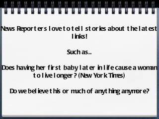 News Reporters love to tell stories about the latest links! Such as.. Does having her first baby later in life cause a woman to live longer? (New York Times) Do we believe this or much of anything anymore? 