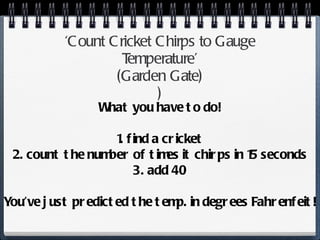 ‘ Count Cricket Chirps to Gauge Temperature’ ( Garden Gate ) ) What you have to do! 1. find a cricket 2. count the number of times it chirps in 15 seconds 3. add 40 You’ve just predicted the temp. in degrees Fahrenfeit! 