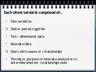 Two variables Tied or paired together Two - dimensional data Bivariate Data Deals with causes or relationships The major purpose of bivariate analysis is to determine whether relationships exist. Each observation is composed of.. 