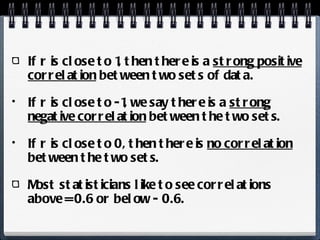 If r is close to 1, then there is a  strong positive correlation  between two sets of data. If r is close to -1, we say there is a  strong negative correlation  between the two sets. If r is close to 0, then there is  no correlation  between the two sets. Most statisticians like to see correlations above = 0.6 or below - 0.6.  