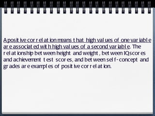A positive correlation means that high values of one variable are associated with high values of a second variable . The relationship between height and weight, between IQ scores and achievement test scores, and between self-concept and grades are examples of positive correlation. 