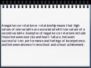 A negative correlation or relationship means that high values of one variable are associated with low values of a second variable. Examples of negative correlations include those between exercise and heart failure, between successful test performance and feelings of incompetence, and between absence from school and school achievement. 