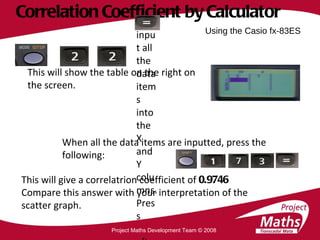 Correlation Coefficient by Calculator This will show the table on the right on the screen. When all the data items are inputted, press the following: This will give a correlatrion coefficient of  0.9746 Compare this answer with your interpretation of the scatter graph. Using the Casio fx-83ES Project Maths Development Team © 2008 Now input all the data items into the X and Y columns. Press  after each data item. 