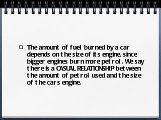 The amount of fuel burned by a car depends on the size of its engine, since bigger engines burn more petrol. We say there is a CASUAL RELATIONSHIP between the amount of petrol used and the size of the cars engine. 