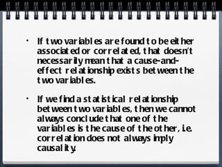 If two variables are found to be either associated or correlated, that doesn’t necessarily mean that a cause-and-effect relationship exists between the two variables. If we find a statistical relationship between two variables, then we cannot always conclude that one of the variables is the cause of the other, i.e. correlation does not always imply causality. 