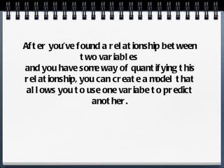 After you’ve found a relationship between two variables  and you have some way of quantifying this relationship, you can create a model that allows you to use one variabe to predict another. 