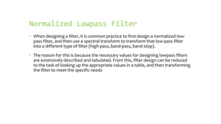 Normalized Lowpass Filter
• When designing a filter, it is common practice to first design a normalized low-
  pass filter, and then use a spectral transform to transform that low-pass filter
  into a different type of filter (high-pass, band-pass, band-stop).
• The reason for this is because the necessary values for designing lowpass filters
  are extensively described and tabulated. From this, filter design can be reduced
  to the task of looking up the appropriate values in a table, and then transforming
  the filter to meet the specific needs
 