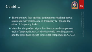 Contd…
 There are now four spectral components resulting in two
sinusoidal waveforms, one of frequency fc+fm and the
other of frequency fc-fm.
 Note that the product signal has four spectral components
each of amplitude AmAc/4,there are only two frequencies,
and the amplitude of each sinusoidal component is AmAc/2
15
 