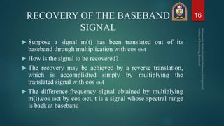 RECOVERY OF THE BASEBAND
SIGNAL
 Suppose a signal m(t) has been translated out of its
baseband through multiplication with cos ωct
 How is the signal to be recovered?
 The recovery may be achieved by a reverse translation,
which is accomplished simply by multiplying the
translated signal with cos ωct
 The difference-frequency signal obtained by multiplying
m(t).cos ωct by cos ωct, t is a signal whose spectral range
is back at baseband
16
 