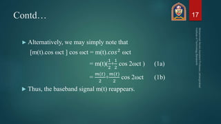 Contd…
► Alternatively, we may simply note that
[m(t).cos ωct ] cos ωct = m(t).𝑐𝑜𝑠2 ωct
= m(t)(
1
2
+
1
2
cos 2ωct ) (1a)
=
𝑚(𝑡)
2
+
𝑚(𝑡)
2
cos 2ωct (1b)
 Thus, the baseband signal m(t) reappears.
17
 