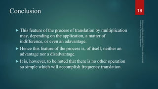 Conclusion
 This feature of the process of translation by multiplication
may, depending on the application, a matter of
indifference, or even an adavantage.
 Hence this feature of the process is, of itself, neither an
advantage nor a disadvantage.
 It is, however, to be noted that there is no other operation
so simple which will accomplish frequency translation.
18
 