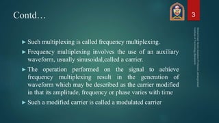 Contd…
► Such multiplexing is called frequency multiplexing.
► Frequency multiplexing involves the use of an auxiliary
waveform, usually sinusoidal,called a carrier.
► The operation performed on the signal to achieve
frequency multiplexing result in the generation of
waveform which may be described as the carrier modified
in that its amplitude, frequency or phase varies with time
► Such a modified carrier is called a modulated carrier
3
 