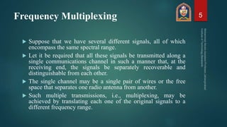 Frequency Multiplexing
 Suppose that we have several different signals, all of which
encompass the same spectral range.
 Let it be required that all these signals be transmitted along a
single communications channel in such a manner that, at the
receiving end, the signals be separately recoverable and
distinguishable from each other.
 The single channel may be a single pair of wires or the free
space that separates one radio antenna from another.
 Such multiple transmissions, i.e., multiplexing, may be
achieved by translating each one of the original signals to a
different frequency range.
5
 