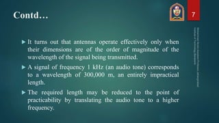 Contd…
 It turns out that antennas operate effectively only when
their dimensions are of the order of magnitude of the
wavelength of the signal being transmitted.
 A signal of frequency 1 kHz (an audio tone) corresponds
to a wavelength of 300,000 m, an entirely impractical
length.
 The required length may be reduced to the point of
practicability by translating the audio tone to a higher
frequency.
7
 